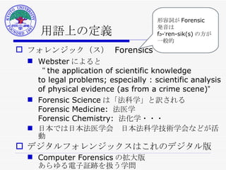 用語上の定義 フォレンジック（ス）  Forensics Webster によると  “ the application of scientific knowledge to legal problems; especially : scientific analysis of physical evidence (as from a crime scene) ” Forensic Science は「法科学」と訳される Forensic Medicine:  法医学 Forensic Chemistry:  法化学・・・ 日本では日本法医学会　日本法科学技術学会などが活動 デジタルフォレンジックスはこれのデジタル版 Computer Forensics の拡大版 あらゆる電子証跡を扱う学問 形容詞が Forensic 発音は fə-ˈren-sik(s) の方が 一般的 
