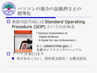 パソコンの場合の証拠押さえの 標準化 米国司法当局には Standard Operating Procedure (SOP) というのがある ・・・日本には？ 本があるくらい。羽室英太郎氏・大橋充直氏 「 Forensic Examination of 　  Digital Evidence 　 　 :A Guide for Law Enforcement 」 あと cybercrime.gov に 各種ガイドラインやマニュアル 