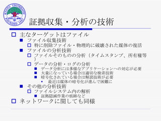 証拠収集・分析の技術 主なターゲットはファイル ファイル収集技術 特に削除ファイル・物理的に破壊された媒体の復活 ファイルの分析技術 ファイルそのものの分析（タイムスタンプ、所有権等） データの分析・ログの分析 データ分析には多様なアプリケーションへの対応が必要 大量になっている場合は適切な検索技術 暗号化されている場合は解読技術が必要 最近は媒体の暗号化が進んで困難に その他の分析技術 ファイルシステム内の解析 証拠隠滅作業の痕跡など ネットワークに関しても同様 