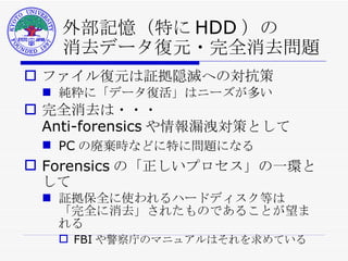外部記憶（特に HDD ）の 消去データ復元・完全消去問題 ファイル復元は証拠隠滅への対抗策 純粋に「データ復活」はニーズが多い 完全消去は・・・ Anti-forensics や情報漏洩対策として PC の廃棄時などに特に問題になる Forensics の「正しいプロセス」の一環として 証拠保全に使われるハードディスク等は 「完全に消去」されたものであることが望まれる FBI や警察庁のマニュアルはそれを求めている 