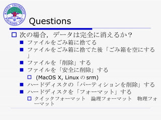 Questions 次の場合，データは完全に消えるか？ ファイルをごみ箱に捨てる ファイルをごみ箱に捨てた後「ごみ箱を空にする」 ファイルを「削除」する ファイルを「安全に削除」する (MacOS X, Linux の srm) ハードディスクの「パーティションを削除」する ハードディスクを「フォーマット」する クイックフォーマット　論理フォーマット　物理フォーマット 