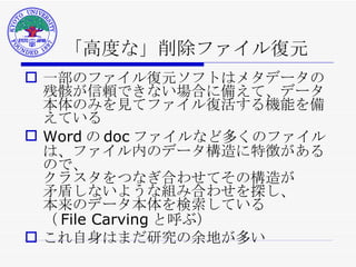 「高度な」削除ファイル復元 一部のファイル復元ソフトはメタデータの残骸が信頼できない場合に備えて、データ本体のみを見てファイル復活する機能を備えている Word の doc ファイルなど多くのファイルは、ファイル内のデータ構造に特徴があるので、 クラスタをつなぎ合わせてその構造が 矛盾しないような組み合わせを探し、 本来のデータ本体を検索している （ File Carving と呼ぶ） これ自身はまだ研究の余地が多い 
