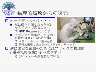 物理的破壊からの復元 ハードディスクは・・・ 単に磁化が弱くなっただけ ならソフトで直ることも HDD Regenerator など メディアが無事なら復元の 可能性は高い（部品交換） クリーンルーム作業が必要 物理的衝撃で壊れるのはプラッタよりヘッド 逆に確実な消去のためにはプラッタの物理的 / 電磁気的破壊が手っ取り早い そういうツールが普及している 