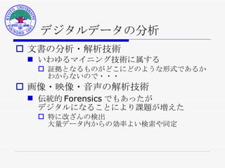 デジタルデータの分析 文書の分析・解析技術 いわゆるマイニング技術に属する 証拠となるものがどこにどのような形式であるか わからないので・・・ 画像・映像・音声の解析技術 伝統的 Forensics でもあったが デジタルになることにより課題が増えた 特に改ざんの検出 大量データ内からの効率よい検索や同定 