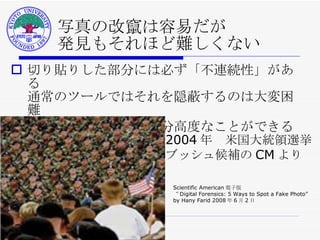 写真の改竄は容易だが 発見もそれほど難しくない 切り貼りした部分には必ず「不連続性」がある 通常のツールではそれを隠蔽するのは大変困難 頑張れば 電算処理で随分高度なことができる 2004 年　米国大統領選挙 ブッシュ候補の CM より Scientific American 電子版  “ Digital Forensics: 5 Ways to Spot a Fake Photo” by Hany Farid 2008 年 6 月 2 日 