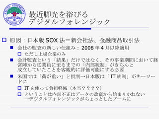最近脚光を浴びる デジタルフォレンジック 原因：日本版 SOX 法＝新会社法、金融商品取引法 会社の監査の新しい仕組み： 2008 年 4 月以降適用 ただし上場企業のみ 会計監査という「結果」だけではなく、その事業期間において経営陣から従業員に至るまでの「内部統制」がきちんと 成立していたことを客観的に評価可能にする必要 米国では「荷が重い」と批判->日本版は「 IT 統制」がキーワードに IT を使って負担軽減（本当？？？？） ということは内部不正はデータの改竄から始まりかねない ->デジタルフォレンジックがちょっとしたブームに 