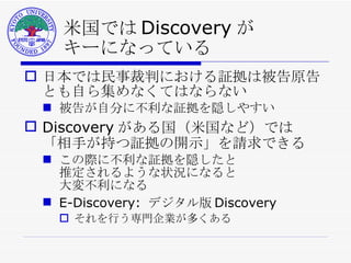 米国では Discovery が キーになっている 日本では民事裁判における証拠は被告原告とも自ら集めなくてはならない 被告が自分に不利な証拠を隠しやすい Discovery がある国（米国など）では 「相手が持つ証拠の開示」を請求できる この際に不利な証拠を隠したと 推定されるような状況になると 大変不利になる E-Discovery:  デジタル版 Discovery それを行う専門企業が多くある 