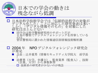 日本での学会の動きは 残念ながら低調 日本法科学技術学会では「伝統的法科学の対象が デジタル化した」ことに対応した研究発表は多い しかし「デジタル情報そのもの」を対象にした 研究はほとんどない 同学会は 科学警察研究所 のサポートだが 日本の警察でデジタルフォレンジックを所掌しているのは 管区警察局に置かれた情報通信部情報技術解析課 2004 年　 NPO デジタルフォレンジック研究会が発足 会長：辻井重男（情報セキュリティ大学院大　前学長） 法曹界（大学、弁護士）、監査業界（監査人）、技術（企業、大学）から多数参加 技術系の研究者が少ないのが残念 