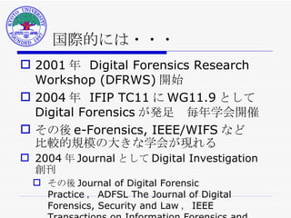 国際的には・・・ 2001 年  Digital Forensics Research Workshop (DFRWS) 開始 2004 年  IFIP TC11 に WG11.9 として Digital Forensics が発足　毎年学会開催 その後 e-Forensics, IEEE/WIFS など 比較的規模の大きな学会が現れる 2004 年 Journal として Digital Investigation 創刊 その後 Journal of Digital Forensic Practice ， ADFSL The Journal of Digital Forensics, Security and Law ， IEEE Transactions on Information Forensics and Security など 