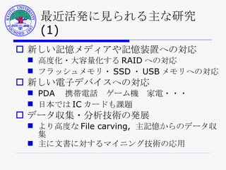 最近活発に見られる主な研究 (1) 新しい記憶メディアや記憶装置への対応 高度化・大容量化する RAID への対応 フラッシュメモリ・ SSD ・ USB メモリへの対応 新しい電子デバイスへの対応 PDA 　携帯電話　ゲーム機　家電・・・ 日本では IC カードも課題 データ収集・分析技術の発展 より高度な File carving,  主記憶からのデータ収集 主に文書に対するマイニング技術の応用 