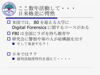ここ数年活動して・・・ 日米格差に愕然 米国では、 80 を超える大学に Digital Forensics に関するコースがある FBI は全国にラボを持ち教育中 研究会に警察や軍の人が結構顔を出す そして発表する？！ 日本では？？ 裁判員制度時代を迎えて・・・・ 