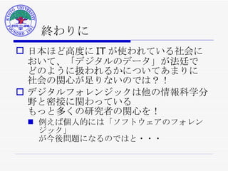 終わりに 日本ほど高度に IT が使われている社会に おいて、「デジタルのデータ」が法廷で どのように扱われるかについてあまりに 社会の関心が足りないのでは？！ デジタルフォレンジックは他の情報科学分野と密接に関わっている もっと多くの研究者の関心を！ 例えば個人的には「ソフトウェアのフォレンジック」 が今後問題になるのではと・・・ 