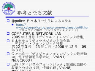 参考となる文献 @police  佐々木良一先生によるコラム http:// www.cyberpolice.go.jp/column/explanation08.html 　セキュリティ解説「デジタルフォレンジック」 COMPUTER & NETWORK LAN 2005 年 3 月号「デジタルフォレンジック特集」 日本セキュリティマネジメント学会誌 「デジタル・フォレンジック特集」 第 22 巻 3 号　 23 巻 1 号（ 2008 年 12 月　 09 年 3 月） 佐々木良一「ディジタルフォレンジックの最新動向」電子情報通信学会誌， Vol.91, No.8(2008 ） 上原「ディジタルフォレンジック : 電磁的証拠の収集と分析の技術」情報処理 , Vol.48, No.8(2007) ． 
