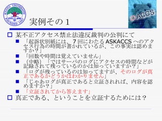 実例その１ 某不正アクセス禁止法違反裁判の公判にて 「起訴状別紙には、 7 回にわたる ASKACCS へのアクセス行為の時間が書かれているが、この事実は認めますか？」  「回数や時間は覚えていません」  （中略）「ではサーバのログにアクセスの時間などが記録されて残っているのかは知っていますか？」  「ログが残っているのは知ってますが、 そのログが真正であるかどうかはわかりません 」  「じゃあログが真正であると立証されれば、内容を認めますか？」  「立証されてから答えます」   真正である、ということを立証するためには？ 