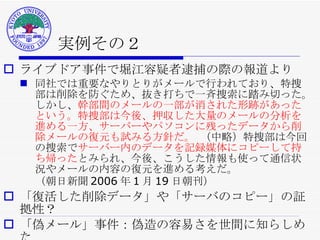 実例その２ ライブドア事件で堀江容疑者逮捕の際の報道より 同社では重要なやりとりがメールで行われており、特捜部は削除を防ぐため、抜き打ちで一斉捜索に踏み切った。しかし、 幹部間のメールの一部が消された形跡があったという。特捜部は今後、押収した大量のメールの分析を進める一方、サーバーやパソコンに残ったデータから削除メールの復元も試みる方針だ。  （中略）特捜部は今回の捜索で サーバー内のデータを記録媒体にコピーして持ち帰った とみられ、今後、こうした情報も使って通信状況やメールの内容の復元を進める考えだ。 （朝日新聞 2006 年 1 月 19 日朝刊） 「復活した削除データ」や「サーバのコピー」の証拠性？ 「偽メール」事件：偽造の容易さを世間に知らしめた  