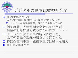デジタルの世界は監視社会？ IT の世界になって、 人々の行動記録はむしろ残りやすくなった 「ロカールの交換原理」がここでも働いている 例えば昔、人が電話で会話していた頃、 会話の記録は全く残らなかったが・・・・ メールがアタリマエの時代になって、 全ての会話の記録が残るようになった 特に企業内不正・組織不正では絶大な威力 エンロン事件など 