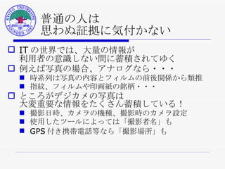 普通の人は 思わぬ証拠に気付かない IT の世界では、大量の情報が 利用者の意識しない間に蓄積されてゆく 例えば写真の場合、アナログなら・・・ 時系列は写真の内容とフィルムの前後関係から類推 指紋、フィルムや印画紙の銘柄・・・ ところがデジカメの写真は 大変重要な情報をたくさん蓄積している！ 撮影日時、カメラの機種、撮影時のカメラ設定 使用したツールによっては「撮影者名」も GPS 付き携帯電話等なら「撮影場所」も 
