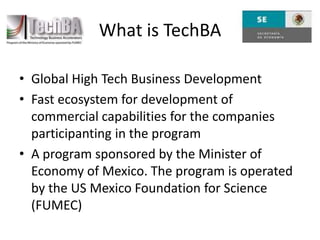 Global High Tech Business DevelopmentFast ecosystem for development of commercial capabilities for the companies participanting in the programA program sponsored by the Minister of Economy of Mexico. The program is operated by the US Mexico Foundation for Science (FUMEC)What is TechBA