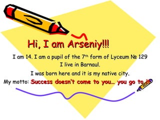 Hi, I am Arseniy!!! I am 14. I am a pupil of the 7 th  form of Lyceum  № 129 I live in Barnaul. I was born here and it is my native city . My motto :   Success doesn’t come to you… you go to it   