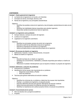 CONTENIDOS
Unidad 1. Visión general de la Ingeniería
   • La historia de la ingeniería en el mundo y en Colombia
   • Concepto de ciencia, tecnología, técnica y arte
   • Ramas de la ingeniería y sus principales características
   Objetivos:
      - Identificar las posibles ramas de la ingeniería y las principales características de cada una de
           ellas.
      - Identificar las habilidades básicas requeridas para estudiar ingeniería.
      - Desarrollar sentido de pertenencia hacia la ingeniería.

Unidad 2. La ingeniería como profesión
   • Campos básicas y campos de acción del ingeniero
   • La ética en la ingeniería
   • Legislación en la ingeniería colombiana
   Objetivos:
      - Identificar los principales campos de acción de la ingeniería.
      - Describir el perfil de las diferentes ramas de la ingeniería
      - Describir la importancia de la ética en la ingeniería
      - Aplicar principios éticos a casos sencillos propios de la ingeniería

Unidad 3. El proceso de diseño en ingeniería
   • Definiciones: Creación, invento, descubrimiento, innovación
   • Método de diseño en ingeniería

   Objetivos:
      - Describir las fases de un diseño en ingeniería
      - Identificar los conocimientos, habilidades y actitudes requeridas para realizar un diseño de
           ingeniería
      - Reconocer el carácter interdisciplinario que se requiere al realizar un proyecto de ingeniería.

Unidad 4. Definición y solución de problemas
   • Síntomas de un problema
   • Identificación de las causas más importantes de un problema
           o Diagramas causa-efecto y Paretto
           o Árbol de problemas
   •   Técnicas para generar alternativas de solución creativas

   Objetivos:
      - Identificar los síntomas de un problema y determinar las causas más importantes
      - Plantear un problema de ingeniería, en pequeña escala.
      - Describir diferentes técnicas para generar alternativas de solución creativas
      - Aplicar técnicas particulares en problemas sencillos de ingeniería
      - Identificar la importancia de la actitud proactiva frente a la solución de problemas

Unidad 5. Conocimiento de la carrera
   • Plan de estudios de su programa académico
   • Proyecto

                                                                                          Página 3 de 5
 