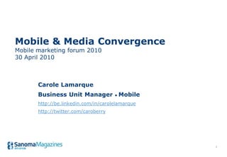 Mobile & Media Convergence
Mobile marketing forum 2010
30 April 2010



       Carole Lamarque
       Business Unit Manager • Mobile
       http://be.linkedin.com/in/carolelamarque
       http://twitter.com/caroberry




                                                  1
 