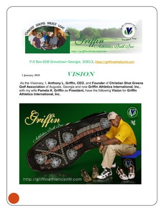 P.O Box 608 Grovetown Georgia, 30813, https://griffinathleticintl.com


 1 January 2010                Vision
As the Visionary, I, Anthony L. Griffin, CEO, and Founder of Christian Shot Greens
Golf Association of Augusta, Georgia and now Griffin Athletics International, Inc.,
with my wife Pamela H. Griffin as President, have the following Vision for Griffin
Athletics International, Inc.
 