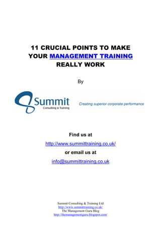 11 CRUCIAL POINTS TO MAKE
YOUR MANAGEMENT TRAINING
       REALLY WORK

                        By




                 Find us at
    http://www.summittraining.co.uk/
              or email us at
      info@summittraining.co.uk




          Summit Consulting & Training Ltd
           http://www.summittraining.co.uk/
              The Management Guru Blog
       http://themanagementguru.blogspot.com/
 