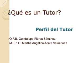¿Qué es un Tutor? Perfil del Tutor Q.F.B. Guadalupe Flores Sánchez M. En C. Martha Angélica Acata Velázquez 