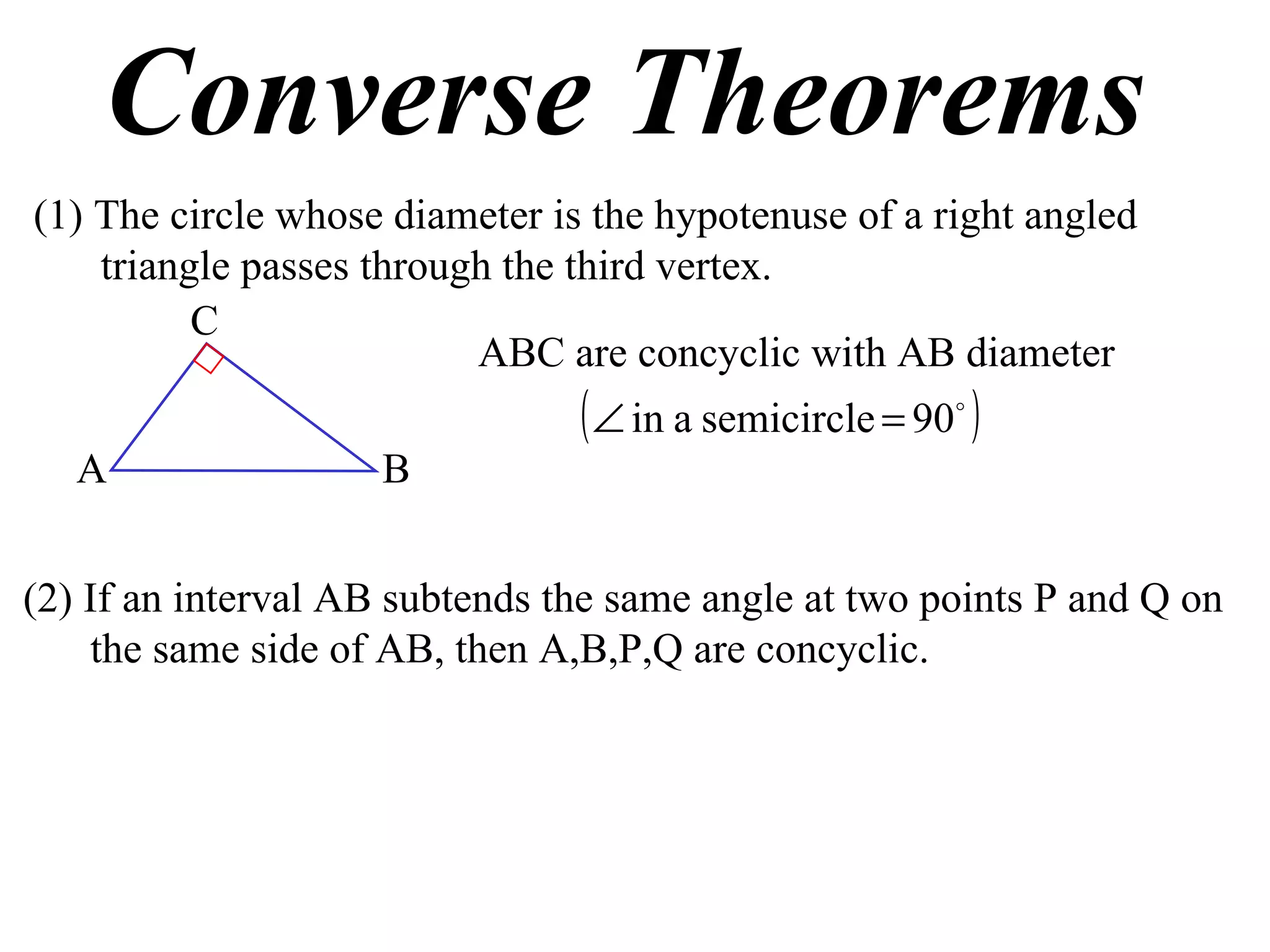 Converse Theorems (1) The circle whose diameter is the hypotenuse of a right angled triangle passes through the third vertex. ABC are concyclic with AB diameter (2) If an interval AB subtends the same angle at two points P and Q on the same side of AB, then A,B,P,Q are concyclic. A B C 