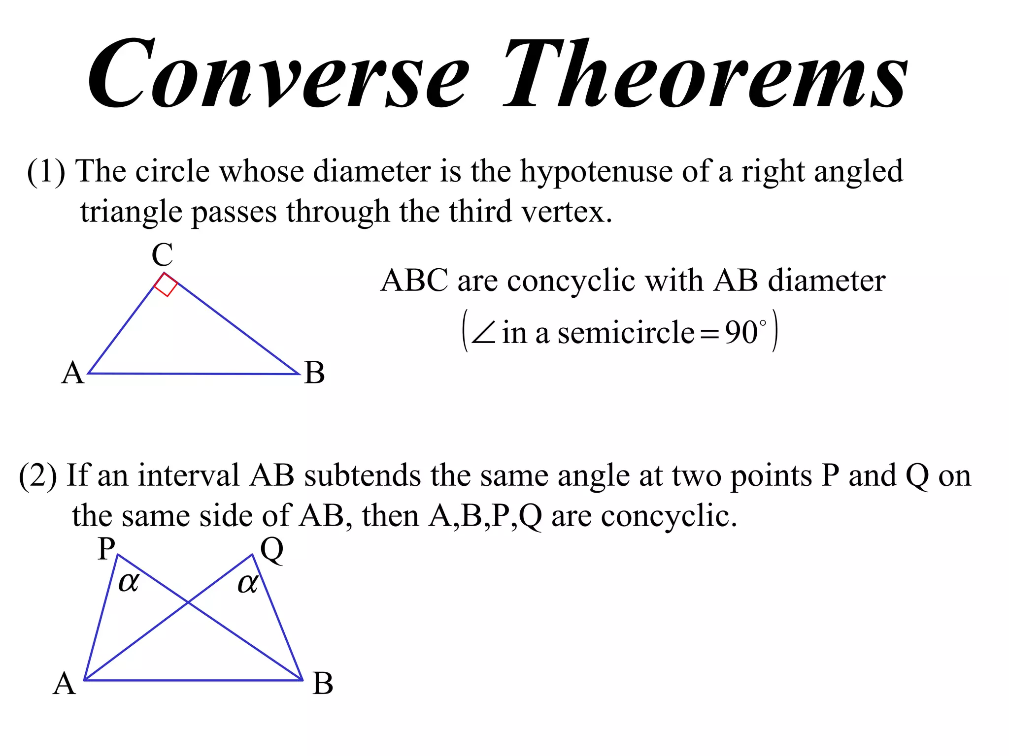 Converse Theorems (1) The circle whose diameter is the hypotenuse of a right angled triangle passes through the third vertex. ABC are concyclic with AB diameter (2) If an interval AB subtends the same angle at two points P and Q on the same side of AB, then A,B,P,Q are concyclic. A B C A B P Q 