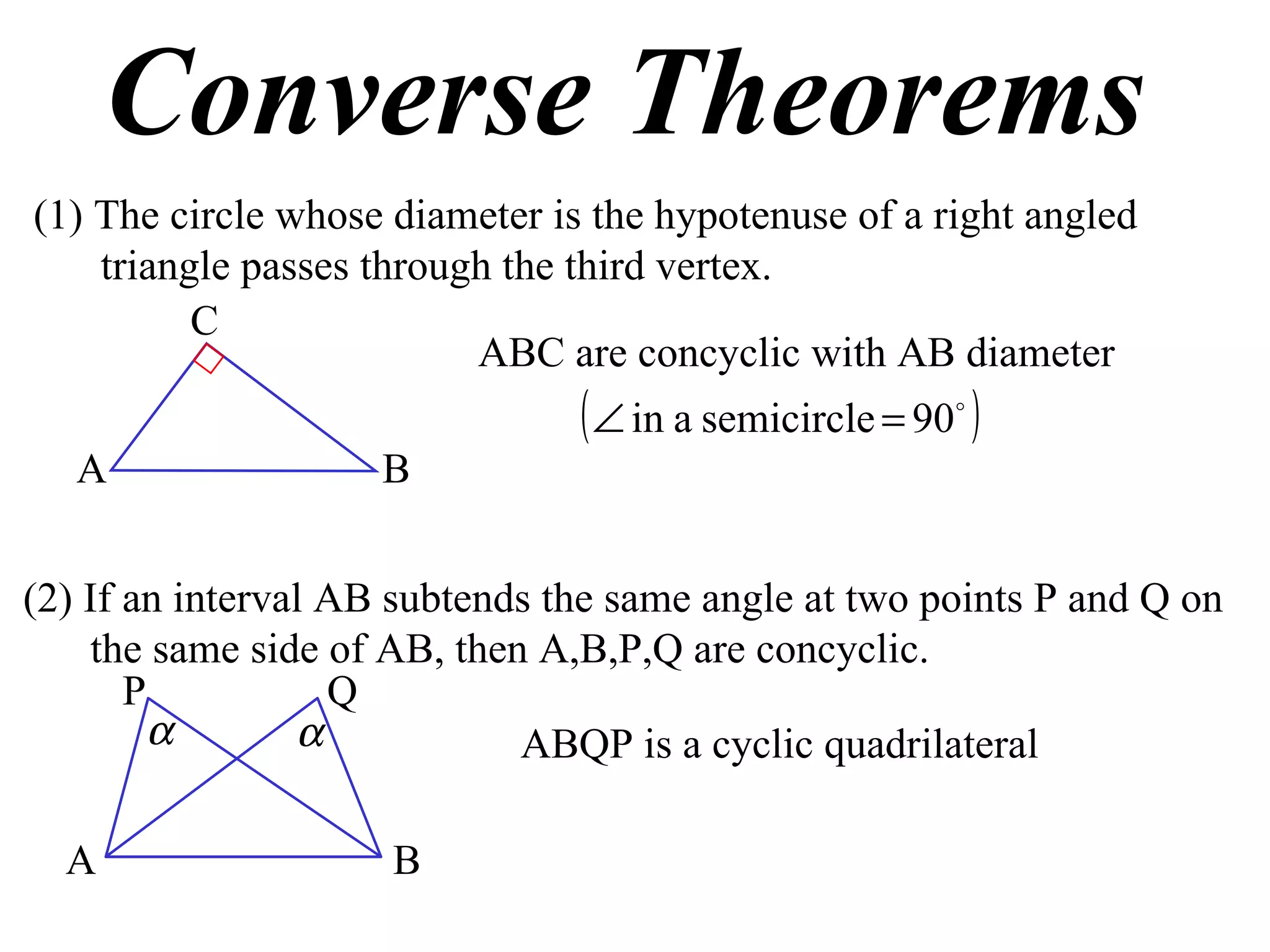 Converse Theorems (1) The circle whose diameter is the hypotenuse of a right angled triangle passes through the third vertex. ABC are concyclic with AB diameter (2) If an interval AB subtends the same angle at two points P and Q on the same side of AB, then A,B,P,Q are concyclic. ABQP is a cyclic quadrilateral A B C A B P Q 