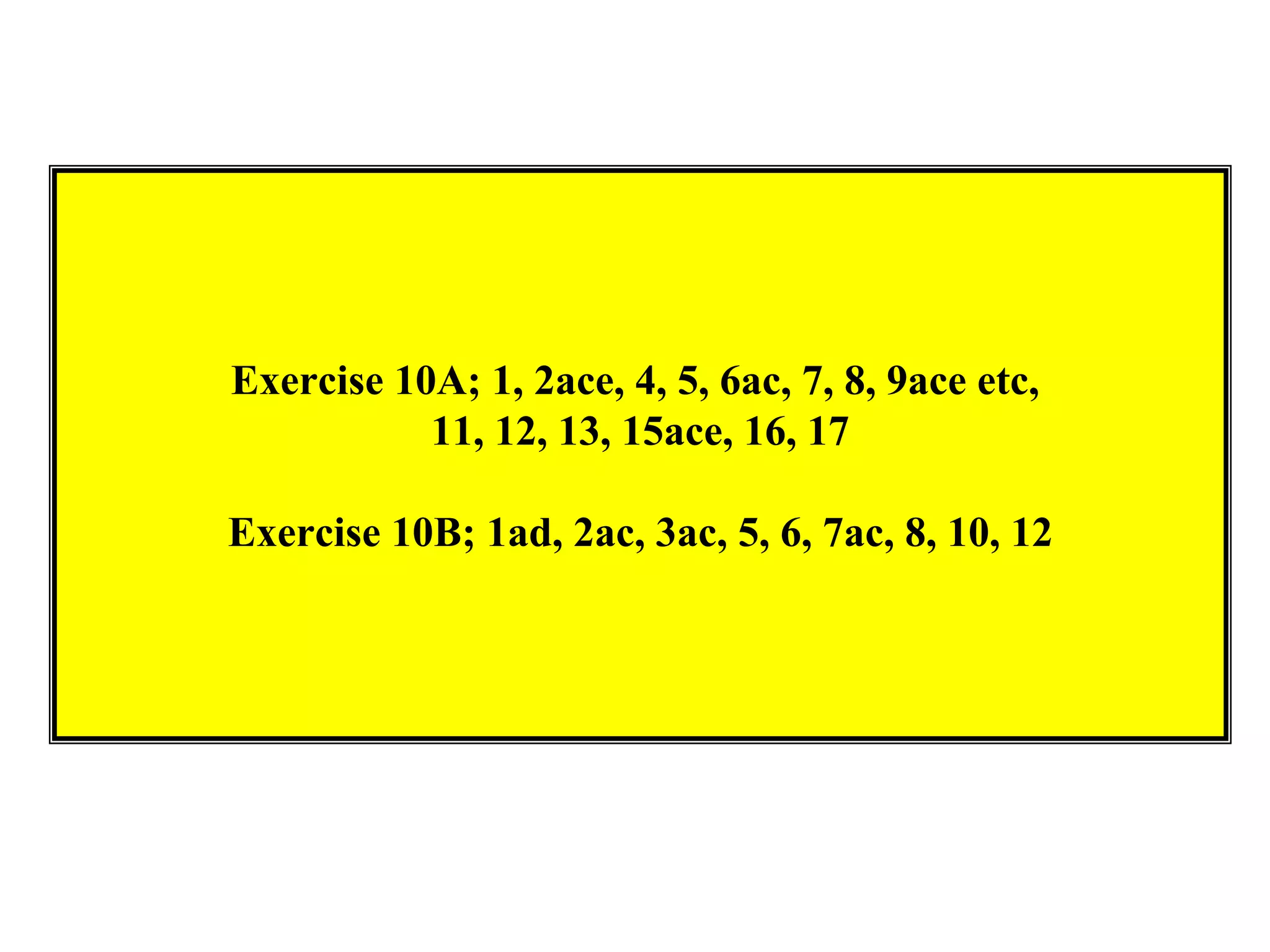 Exercise 10A; 1, 2ace, 4, 5, 6ac, 7, 8, 9ace etc,
           11, 12, 13, 15ace, 16, 17

Exercise 10B; 1ad, 2ac, 3ac, 5, 6, 7ac, 8, 10, 12
 