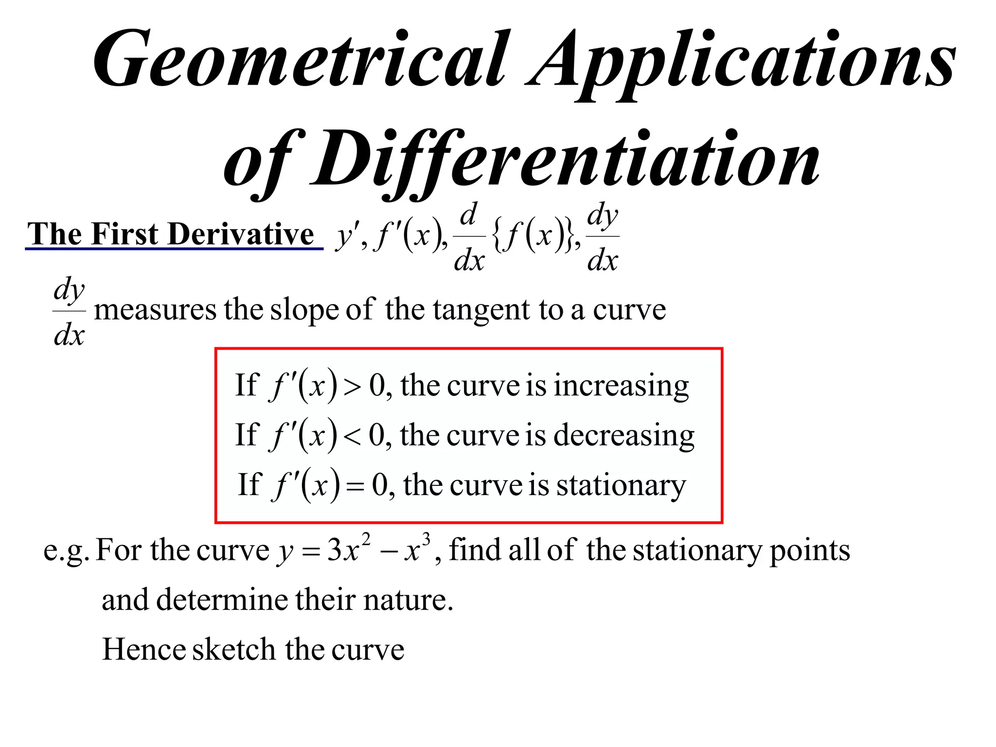 Geometrical Applications
       of Differentiation            d              dy
The First Derivative y, f  x ,       f  x ,
                                     dx             dx
  dy
     measures the slope of the tangent to a curve
  dx
               If f  x   0, the curve is increasing
               If f  x   0, the curve is decreasing
               If f  x   0, the curve is stationary
 e.g. For the curve y  3 x 2  x 3 , find all of the stationary points
      and determine their nature.
      Hence sketch the curve
 