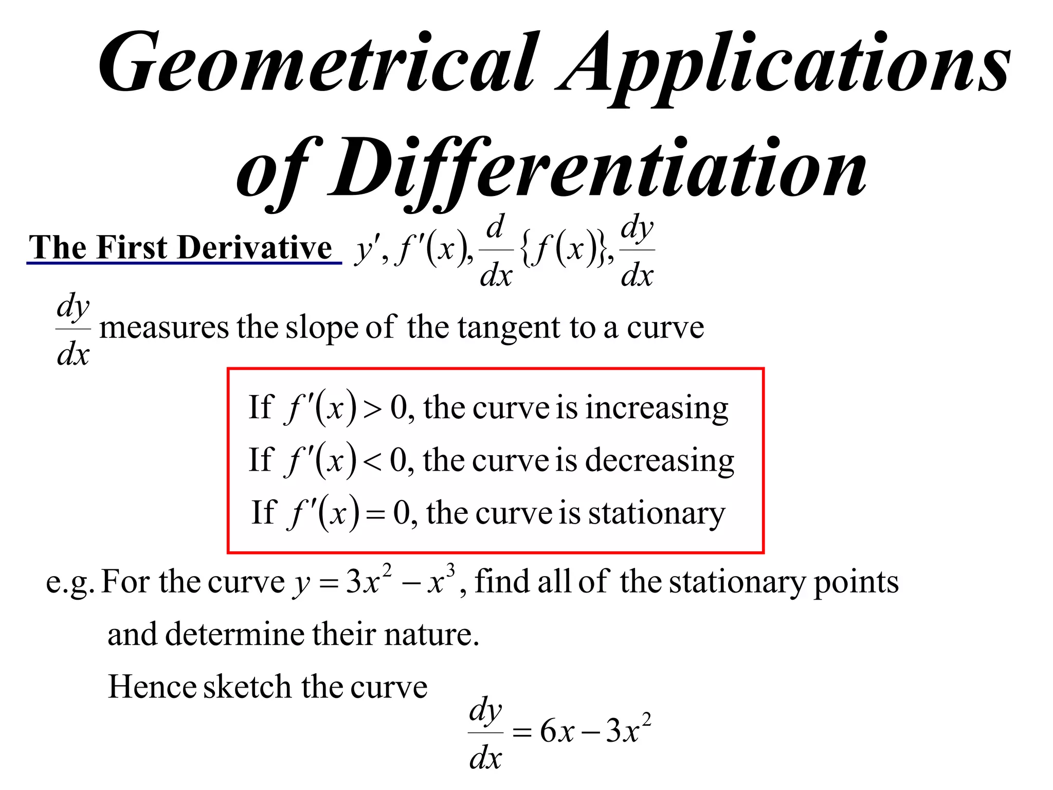 Geometrical Applications
       of Differentiation            d              dy
The First Derivative y, f  x ,       f  x ,
                                     dx             dx
  dy
     measures the slope of the tangent to a curve
  dx
               If f  x   0, the curve is increasing
               If f  x   0, the curve is decreasing
               If f  x   0, the curve is stationary
 e.g. For the curve y  3 x 2  x 3 , find all of the stationary points
      and determine their nature.
      Hence sketch the curve
                                     dy
                                          6 x  3x 2
                                     dx
 