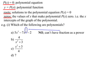 P(x) = 0: polynomial equation
 y = P(x): polynomial function
  roots: solutions to the polynomial equation P(x) = 0
  zeros: the values of x that make polynomial P(x) zero. i.e. the x
  intercepts of the graph of the polynomial.
e.g. (i) Which of the following are polynomials?
                   1
       a) 5 x 3  7 x  2
                   2
                             NO, can’t have fraction as a power
              4
       b) 2
           x 3
          x2  3
       c)
              4
       d) 7
 