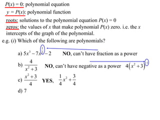 P(x) = 0: polynomial equation
 y = P(x): polynomial function
  roots: solutions to the polynomial equation P(x) = 0
  zeros: the values of x that make polynomial P(x) zero. i.e. the x
  intercepts of the graph of the polynomial.
e.g. (i) Which of the following are polynomials?
                   1
       a) 5 x 3  7 x  2
                   2
                              NO, can’t have fraction as a power
              4
                      NO, can’t have negative as a power 4  x  3
                                                                    1
       b) 2                                                   2
           x 3
          x2  3            1 2 3
       c)            YES,     x 
              4             4     4
       d) 7
 