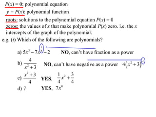 P(x) = 0: polynomial equation
 y = P(x): polynomial function
  roots: solutions to the polynomial equation P(x) = 0
  zeros: the values of x that make polynomial P(x) zero. i.e. the x
  intercepts of the graph of the polynomial.
e.g. (i) Which of the following are polynomials?
                   1
       a) 5 x 3  7 x  2
                   2
                              NO, can’t have fraction as a power
              4
                      NO, can’t have negative as a power 4  x  3
                                                                    1
       b) 2                                                   2
           x 3
          x2  3            1 2 3
       c)            YES,     x 
              4             4     4
       d) 7          YES, 7x 0
 