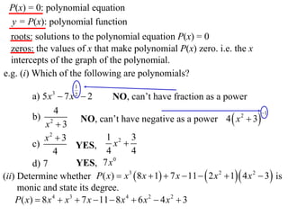P(x) = 0: polynomial equation
 y = P(x): polynomial function
  roots: solutions to the polynomial equation P(x) = 0
  zeros: the values of x that make polynomial P(x) zero. i.e. the x
  intercepts of the graph of the polynomial.
e.g. (i) Which of the following are polynomials?
                      1
         a) 5 x 3  7 x  2
                      2
                                   NO, can’t have fraction as a power
                 4
                        NO, can’t have negative as a power 4  x  3
                                                                                1
         b) 2                                                           2
             x 3
             x2  3              1 2 3
         c)            YES,        x 
                4                4        4
         d) 7          YES, 7x 0
(ii) Determine whether P( x)  x 3  8 x  1  7 x  11   2 x 2  1 4 x 2  3 is
     monic and state its degree.
    P( x)  8 x 4  x3  7 x  11  8 x 4  6 x 2  4 x 2  3
 