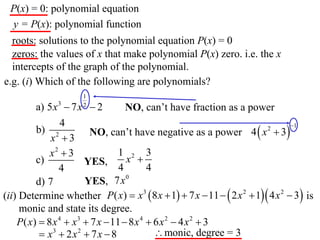 P(x) = 0: polynomial equation
 y = P(x): polynomial function
  roots: solutions to the polynomial equation P(x) = 0
  zeros: the values of x that make polynomial P(x) zero. i.e. the x
  intercepts of the graph of the polynomial.
e.g. (i) Which of the following are polynomials?
                      1
         a) 5 x 3  7 x  2
                      2
                                   NO, can’t have fraction as a power
                 4
                        NO, can’t have negative as a power 4  x  3
                                                                                1
         b) 2                                                           2
             x 3
             x2  3              1 2 3
         c)            YES,        x 
                4                4        4
         d) 7          YES, 7x 0
(ii) Determine whether P( x)  x 3  8 x  1  7 x  11   2 x 2  1 4 x 2  3 is
     monic and state its degree.
    P( x)  8 x 4  x3  7 x  11  8 x 4  6 x 2  4 x 2  3
           x3  2 x 2  7 x  8             monic, degree = 3
 