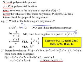 P(x) = 0: polynomial equation
 y = P(x): polynomial function
  roots: solutions to the polynomial equation P(x) = 0
  zeros: the values of x that make polynomial P(x) zero. i.e. the x
  intercepts of the graph of the polynomial.
e.g. (i) Which of the following are polynomials?
                      1
         a) 5 x 3  7 x  2
                      2
                                   NO, can’t have fraction as a power
                 4
                        NO, can’t have negative as a power 4  x  3
                                                                                1
         b) 2                                                             2
             x 3
             x2  3              1 2 3
         c)            YES,        x             Exercise 4A; 1, 2acehi, 3bdf,
                4                4        4              6bdf, 7, 9d, 10ad, 13
                                   0
         d) 7          YES, 7x
(ii) Determine whether P( x)  x 3  8 x  1  7 x  11   2 x 2  1 4 x 2  3 is
     monic and state its degree.
    P( x)  8 x 4  x3  7 x  11  8 x 4  6 x 2  4 x 2  3
           x3  2 x 2  7 x  8             monic, degree = 3
 