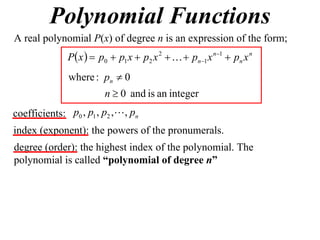 Polynomial Functions
A real polynomial P(x) of degree n is an expression of the form;
              P x   p0  p1 x  p2 x 2    pn1 x n1  pn x n
               where : pn  0
                        n  0 and is an integer
coefficients: p0 , p1 , p2 , , pn
index (exponent): the powers of the pronumerals.
degree (order): the highest index of the polynomial. The
polynomial is called “polynomial of degree n”
 