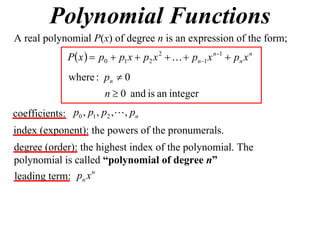 Polynomial Functions
A real polynomial P(x) of degree n is an expression of the form;
              P x   p0  p1 x  p2 x 2    pn1 x n1  pn x n
               where : pn  0
                        n  0 and is an integer
coefficients: p0 , p1 , p2 , , pn
index (exponent): the powers of the pronumerals.
degree (order): the highest index of the polynomial. The
polynomial is called “polynomial of degree n”
                   n
leading term: pn x
 