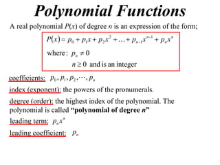 Polynomial Functions
A real polynomial P(x) of degree n is an expression of the form;
              P x   p0  p1 x  p2 x 2    pn1 x n1  pn x n
               where : pn  0
                        n  0 and is an integer
coefficients: p0 , p1 , p2 , , pn
index (exponent): the powers of the pronumerals.
degree (order): the highest index of the polynomial. The
polynomial is called “polynomial of degree n”
                   n
leading term: pn x
leading coefficient: pn
 