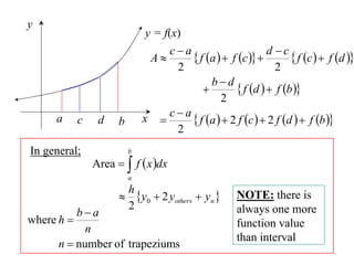 y
                              y = f(x)
                                  ca                        d c
                               A        f a   f c           f c   f d 
                                    2                          2
                                             bd
                                                    f d   f b 
                                                2
     a      c    d    b       x  c  a  f a   2 f c   2 f d   f b 
                                    2
In general;               b
                Area   f  x dx
                          a
                          h
                           y0  2 yothers  yn     NOTE: there is
                          2
          ba                                         always one more
where h                                              function value
            n
                                                      than interval
      n  number of trapeziums
 