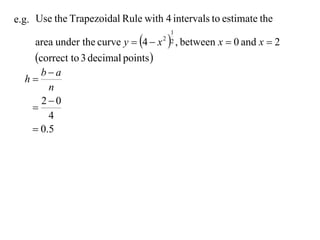 e.g. Use the Trapezoidal Rule with 4 intervals to estimate the

   area under the curve y  4  x     , between x  0 and x  2
                                       1
                                     2 2


   correct to 3 decimal points 
     ba
  h
       n
     20
   
       4
    0.5
 