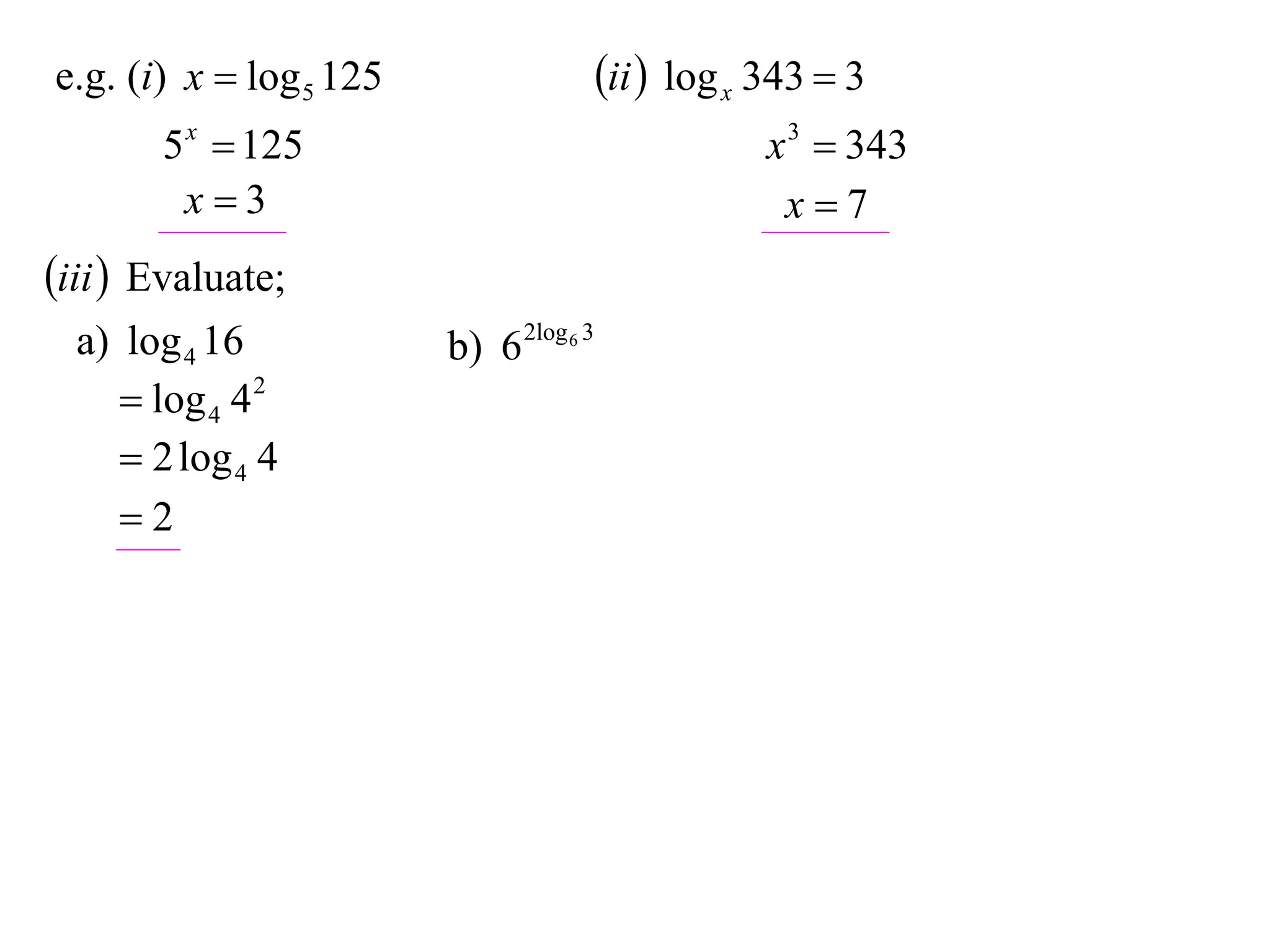 e.g. (i) x  log 5 125                   ii  log x 343  3
       5 x  125                                     x 3  343
        x3                                           x7
iii  Evaluate;
  a) log 4 16            b) 6 2log 6 3
      log 4 4 2
      2 log 4 4
     2
 