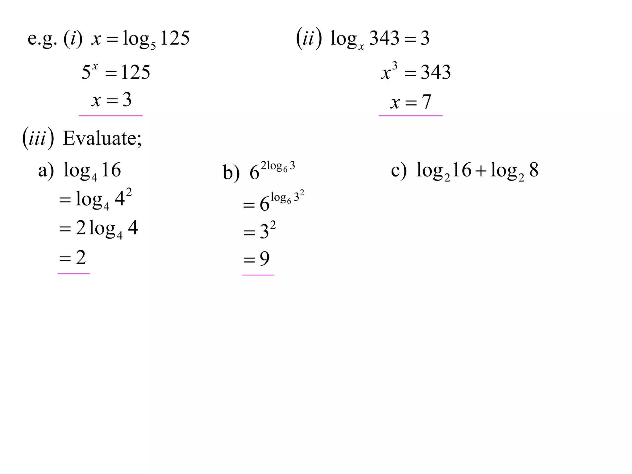 e.g. (i) x  log 5 125                   ii  log x 343  3
       5 x  125                                     x 3  343
        x3                                           x7
iii  Evaluate;
  a) log 4 16            b) 6 2log 6 3                c) log 216  log 2 8
      log 4 4 2            6   log 6 32

      2 log 4 4             32
     2                     9
 