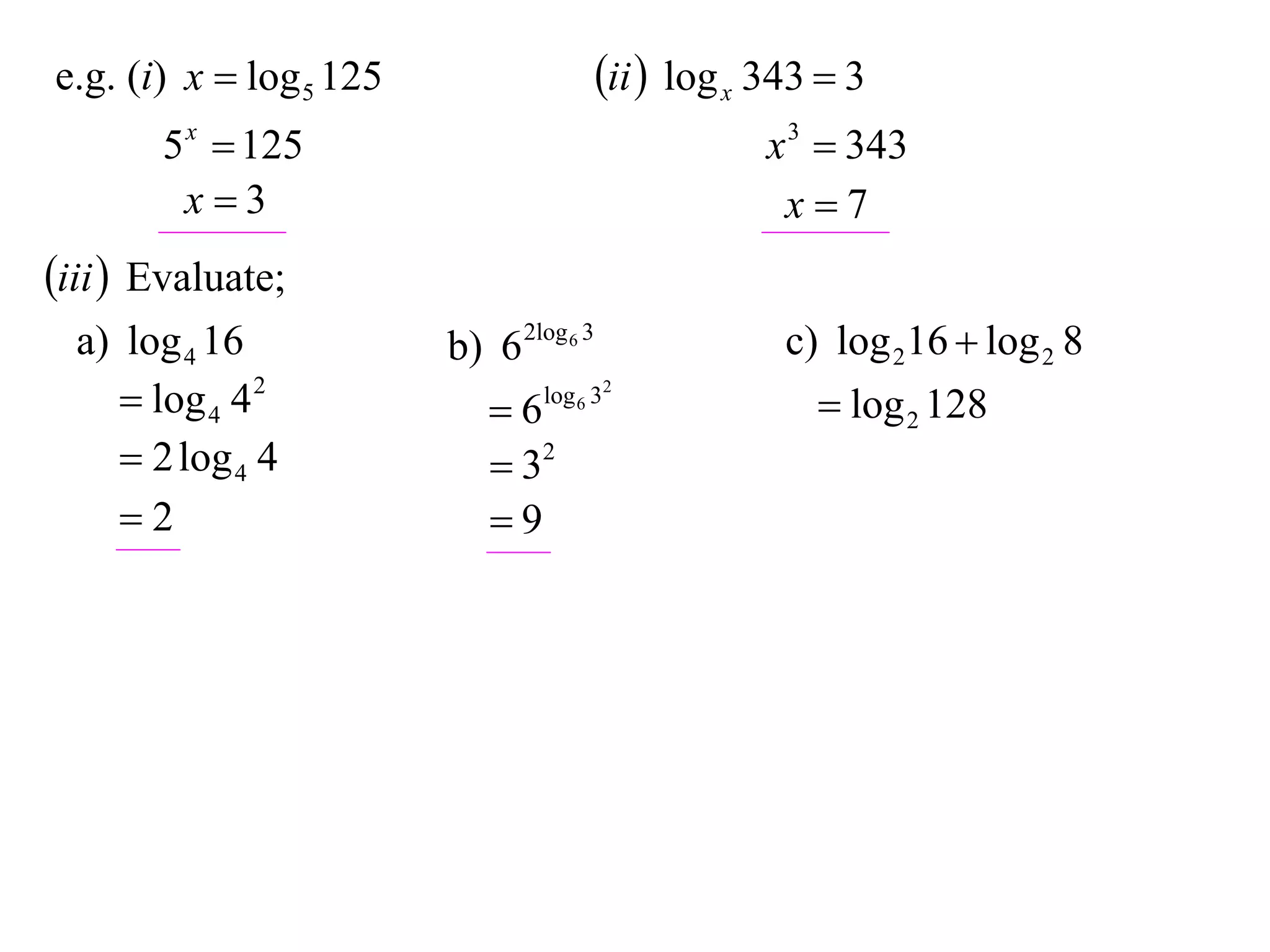 e.g. (i) x  log 5 125                   ii  log x 343  3
       5 x  125                                     x 3  343
        x3                                           x7
iii  Evaluate;
  a) log 4 16            b) 6 2log 6 3                c) log 216  log 2 8
      log 4 4 2            6   log 6 32
                                                         log 2 128
      2 log 4 4             32
     2                     9
 