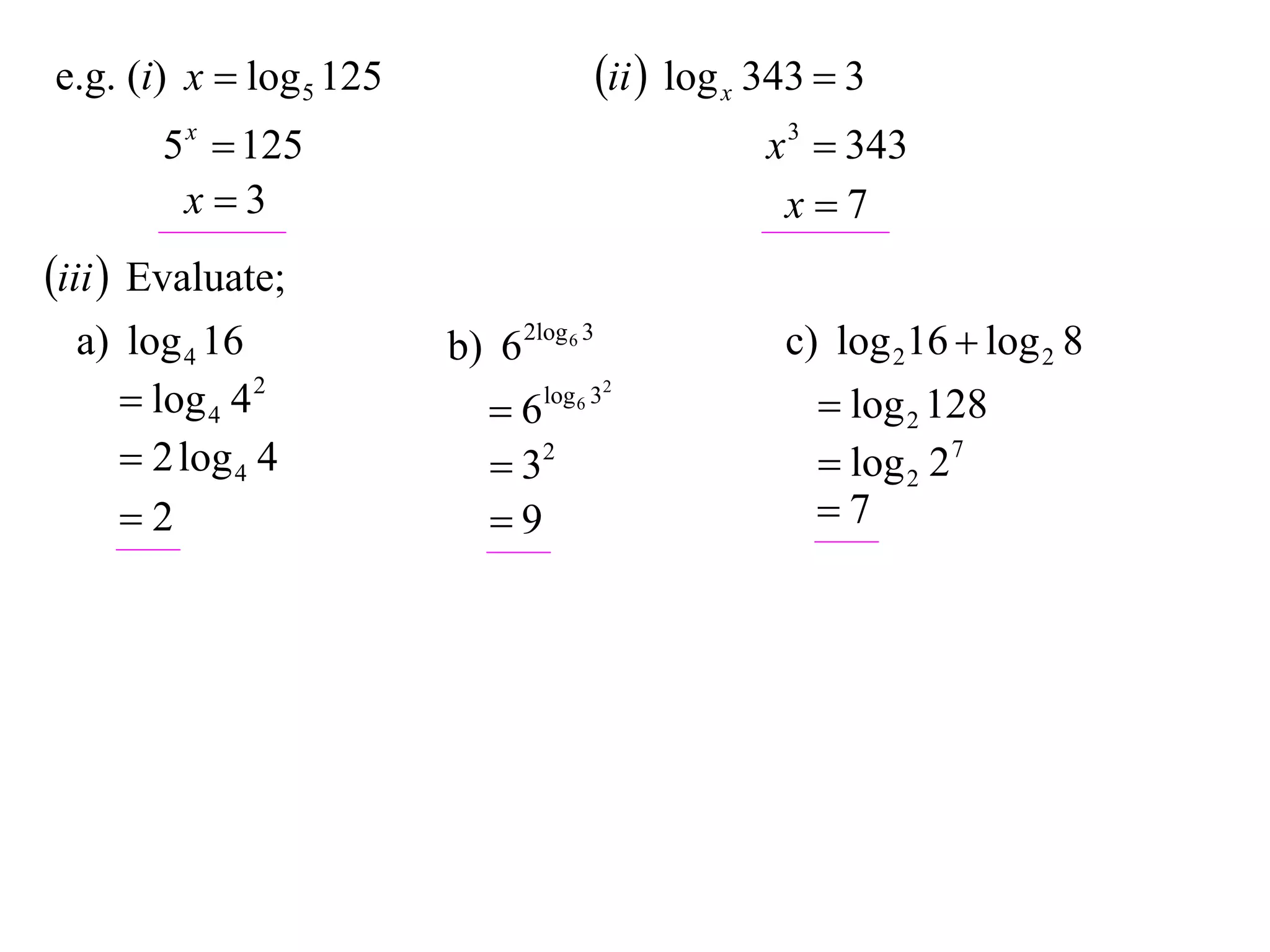 e.g. (i) x  log 5 125                   ii  log x 343  3
       5 x  125                                     x 3  343
        x3                                           x7
iii  Evaluate;
  a) log 4 16            b) 6 2log 6 3                c) log 216  log 2 8
      log 4 4 2            6   log 6 32
                                                         log 2 128
      2 log 4 4             32                         log 2 27
     2                     9                          7
 