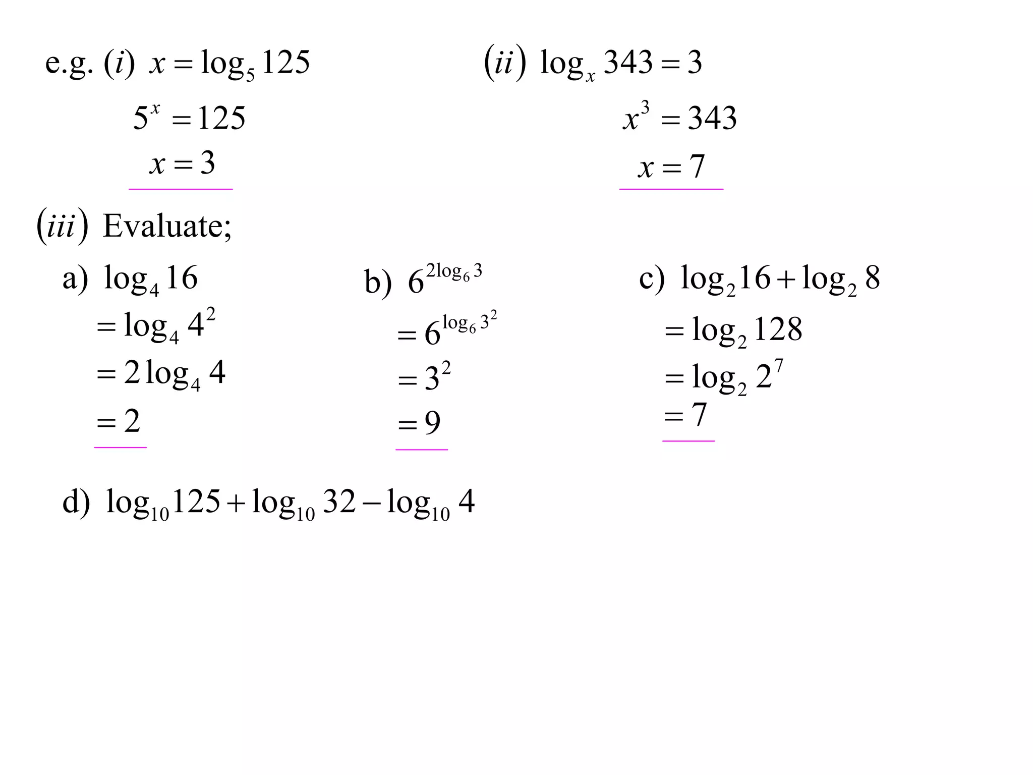 e.g. (i) x  log 5 125                   ii  log x 343  3
       5 x  125                                     x 3  343
        x3                                           x7
iii  Evaluate;
  a) log 4 16            b) 6 2log 6 3                c) log 216  log 2 8
      log 4 4 2            6   log 6 32
                                                         log 2 128
      2 log 4 4             32                         log 2 27
     2                     9                          7

  d) log10125  log10 32  log10 4
 